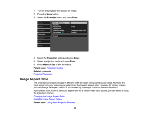 Page 66

66
1.
Turn onthe projector anddisplay animage.
 2.
Press theMenu button.
 3.
Select theExtended menuandpress Enter.
 4.
Select theProjection settingandpress Enter.
 5.
Select aprojection modeandpress Enter.
 6.
Press Menu orEsc toexit themenus.
 Parent
topic:Projection Modes
 Related
concepts
 Projector
Placement
 Image
Aspect Ratio
 The
projector candisplay images indifferent width-to-height ratioscalled aspect ratios.Normally the
 input
signal fromyourvideo source determines theimages...