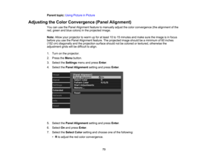 Page 73

73
Parent
topic:UsingPicture inPicture
 Adjusting
theColor Convergence (PanelAlignment)
 You
canusethePanel Alignment featuretomanually adjustthecolor convergence (thealignment ofthe
 red,
green andblue colors) inthe projected image.
 Note:
Allowyourprojector towarm upfor atleast 10to15 minutes andmake suretheimage isin focus
 before
youusethePanel Alignment feature.Theprojected imageshould beaminimum of60 inches
 (152
cm)diagonally andtheprojection surfaceshouldnotbecolored ortextured, otherwise the...