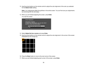 Page 75

75
12.
Use thearrow buttons onthe remote controltoadjust thecolor alignment ofthe color youselected
 for
the Select Colorsetting.
 Note:
Youradjustments affectthegridlines inthe entire screen. Youcanfine-tune youradjustments
 by
continuing withthenext steps.
 13.
When youarefinished adjusting thescreen, pressEnter.
 You
seethisscreen:
 14.
Select Adjust thefour corners andpress Enter.
 15.
Use thearrow buttons onthe remote controltoadjust thecolor alignment inthe corner ofthe screen
 highlighted
bythe...