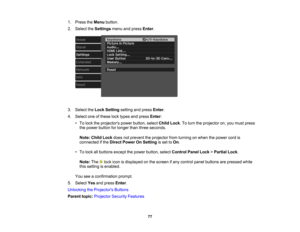 Page 77

77
1.
Press theMenu button.
 2.
Select theSettings menuandpress Enter.
 3.
Select theLock Setting settingandpress Enter.
 4.
Select oneofthese locktypes andpress Enter:
 •
To lock theprojectors powerbutton, selectChildLock.To turn theprojector on,you must press
 the
power button forlonger thanthree seconds.
 Note:
ChildLockdoesnotprevent theprojector fromturning onwhen thepower cordis
 connected
ifthe Direct Power OnSetting isset toOn .
 •
To lock allbuttons exceptthepower button, selectControl...