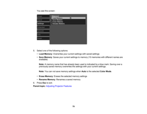 Page 79

79
You
seethisscreen:
 5.
Select oneofthe following options:
 •
Load Memory :Overwrites yourcurrent settings withsaved settings
 •
Save Memory :Saves yourcurrent settings tomemory (10memories withdifferent namesare
 available)

Note:
Amemory namethathasalready beenusedisindicated byablue mark. Saving overa
 previously
savedmemory overwrites thesettings withyour current settings.
 Note:
Youcannotsave memory settingswhenAutoisthe selected ColorMode.
 •
Erase Memory :Erases theselected memorysettings
 •...