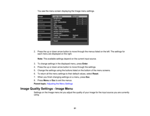 Page 81

81
You
seethemenu screen displaying theImage menusettings.
 2.
Press theupordown arrow button tomove through themenus listedonthe left. The settings for
 each
menu aredisplayed onthe right.
 Note:
Theavailable settingsdependonthe current inputsource.
 3.
Tochange settings inthe displayed menu,pressEnter.
 4.
Press theupordown arrow button tomove through thesettings.
 5.
Change thesettings usingthebuttons listedonthe bottom ofthe menu screens.
 6.
Toreturn allthe menu settings totheir default values,...