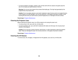 Page 108

108
•
To remove stubborn smudges, moistenasoft, lint-free clothwithlens cleaner andgently wipethe
 lens.
Donot spray anyliquid directly onthe lens.
 Warning:
Donot use alens cleaner thatcontains flammable gas.Thehigh heat generated bythe
 projector
lampmaycause afire.
 Caution:
Donot use glass cleaner orany harsh materials toclean thelens anddonot subject thelens
 to
any impacts; youmay damage it.Do not use canned air,orthe gases mayleave aresidue. Avoid
 touching
thelens withyour bare hands toprevent...