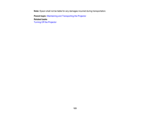 Page 123

123
Note:
Epson shallnotbeliable forany damages incurredduringtransportation.
 Parent
topic:Maintaining andTransporting theProjector
 Related
tasks
 Turning
Offthe Projector 