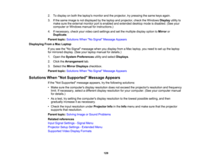 Page 129

129
2.
Todisplay onboth thelaptops monitorandtheprojector, trypressing thesame keysagain.
 3.
Ifthe same image isnot displayed bythe laptop andprojector, checktheWindows Displayutilityto
 make
suretheexternal monitorportisenabled andextended desktopmodeisdisabled. (Seeyour
 computer
orWindows manualforinstructions.)
 4.
Ifnecessary, checkyourvideo cardsettings andsetthe multiple displayoptiontoMirror or
 Duplicate
.
 Parent
topic:Solutions WhenNo Signal Message Appears
 Displaying
FromaMac Laptop
 If...