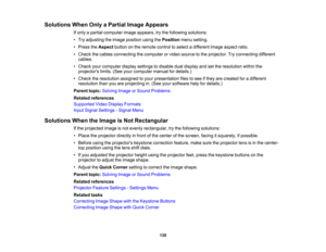 Page 130

130
Solutions
WhenOnlyaPartial ImageAppears
 If
only apartial computer imageappears, trythe following solutions:
 •
Try adjusting theimage position usingthePosition menusetting.
 •
Press theAspect buttononthe remote controltoselect adifferent imageaspect ratio.
 •
Check thecables connecting thecomputer orvideo source tothe projector. Tryconnecting different
 cables.

•
Check yourcomputer displaysettings todisable dualdisplay andsetthe resolution withinthe
 projectors
limits.(Seeyourcomputer...