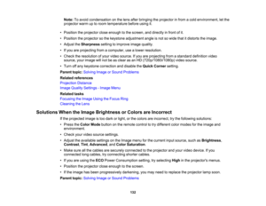 Page 132

132
Note:
Toavoid condensation onthe lens after bringing theprojector infrom acold environment, letthe
 projector
warmuptoroom temperature beforeusingit.
 •
Position theprojector closeenough tothe screen, anddirectly infront ofit.
 •
Position theprojector sothe keystone adjustment angleisnot sowide thatitdistorts theimage.
 •
Adjust theSharpness settingtoimprove imagequality.
 •
Ifyou areprojecting fromacomputer, usealower resolution.
 •
Check theresolution ofyour video source. Ifyou areprojecting...