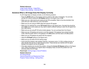 Page 133

133
Related
references
 Image
Quality Settings -Image Menu
 Projector
SetupSettings -Extended Menu
 Solutions
Whena3D Image DoesNotDisplay Correctly
 If
a 3D image doesnotdisplay correctly, trythe following solutions:
 •
Press the2D/3D buttononthe remote controltoswitch to3D mode, ifnecessary. Youcanalso
 activate
3Dmode bysetting the3DDisplay settingonthe Signal menutoOn .
 •
Make sureyourvideo device andmedia areboth 3D-compatible. Refertothe documentation that
 came
withyour video device formore...