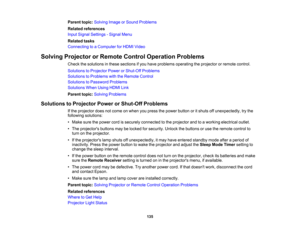Page 135

135
Parent
topic:Solving ImageorSound Problems
 Related
references
 Input
Signal Settings -Signal Menu
 Related
tasks
 Connecting
toaComputer forHDMI Video
 Solving
Projector orRemote ControlOperation Problems
 Check
thesolutions inthese sections ifyou have problems operating theprojector orremote control.
 Solutions
toProjector PowerorShut-Off Problems
 Solutions
toProblems withtheRemote Control
 Solutions
toPassword Problems
 Solutions
WhenUsingHDMILink
 Parent
topic:Solving Problems
 Solutions...