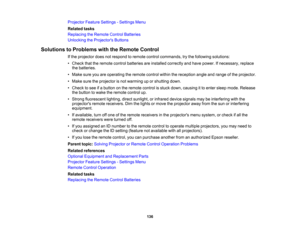 Page 136

136
Projector
FeatureSettings -Settings Menu
 Related
tasks
 Replacing
theRemote ControlBatteries
 Unlocking
theProjector s Buttons
 Solutions
toProblems withtheRemote Control
 If
the projector doesnotrespond toremote controlcommands, trythe following solutions:
 •
Check thattheremote controlbatteries areinstalled correctly andhave power. Ifnecessary, replace
 the
batteries.
 •
Make sureyouareoperating theremote controlwithinthereception angleandrange ofthe projector.
 •
Make suretheprojector isnot...