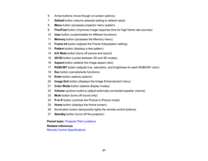 Page 21

21
6
 Arrow
buttons (movethough on-screen options)
 7
 Default
button(returns selected settingtodefault value)
 8
 Menu
button (accesses projectormenusystem)
 9
 Fine/Fast
button(improves imageresponse timeforhigh frame ratesources)
 10
 User
button (customizable fordifferent functions)
 11
 Memory
button(accesses theMemory menu)
 12
 Frame
Intbutton (adjusts theFrame Interpolation setting)
 13
 Pattern
button(displays atest pattern)
 14
 A/V
Mute button (turnsoffpicture andsound)
 15
 2D/3D...