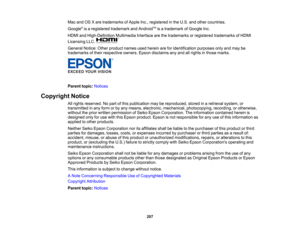 Page 207

207
Mac
andOSXare trademarks ofApple Inc.,registered inthe U.S. andother countries.
 Google
®
is aregistered trademark andAndroid TM
isatrademark ofGoogle Inc.
 HDMI
andHigh-Definition MultimediaInterfacearethetrademarks orregistered trademarks ofHDMI
 Licensing
LLC.
 General
Notice:Otherproduct namesusedherein areforidentification purposesonlyandmay be
 trademarks
oftheir respective owners.Epsondisclaims anyand allrights inthose marks.
 Parent
topic:Notices
 Copyright
Notice
 All
rights reserved....