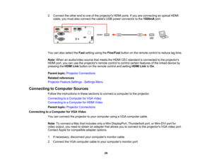 Page 29

29
2.
Connect theother endtoone ofthe projectors HDMIports.Ifyou areconnecting anoptical HDMI
 cable,
youmust alsoconnect thecables USBpower connector tothe 1000mA port.
 You
canalso select theFast setting usingtheFine/Fast buttononthe remote controltoreduce lagtime.
 Note:
When anaudio/video sourcethatmeets theHDMI CECstandard isconnected tothe projectors
 HDMI
port,youcanusetheprojectors remotecontroltocontrol certainfeatures ofthe linked device by
 pressing
theHDMI Linkbutton onthe remote...