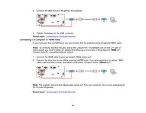 Page 30

30
3.
Connect theother endtoaPC port onthe projector.
 4.
Tighten thescrews onthe VGA connector.
 Parent
topic:Connecting toComputer Sources
 Connecting
toaComputer forHDMI Video
 If
your computer hasanHDMI port,youcanconnect itto the projector usinganoptional HDMIcable.
 Note:
Toconnect aMac thatincludes onlyaMini DisplayPort, Thunderboltport,orMini-DVI portfor
 video
output, youneed toobtain anadapter thatallows youtoconnect tothe projectors HDMIport.
 Contact
Appleforcompatible adapteroptions.
 1....