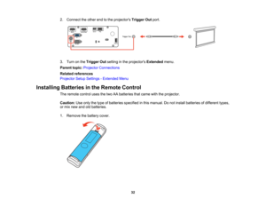 Page 32

32
2.
Connect theother endtothe projectors TriggerOutport.
 3.
Turn onthe Trigger Outsetting inthe projectors Extendedmenu.
 Parent
topic:Projector Connections
 Related
references
 Projector
SetupSettings -Extended Menu
 Installing
Batteriesinthe Remote Control
 The
remote controlusesthetwo AAbatteries thatcame withtheprojector.
 Caution:
Useonly thetype ofbatteries specified inthis manual. Donot install batteries ofdifferent types,
 or
mix new andoldbatteries.
 1.
Remove thebattery cover.   