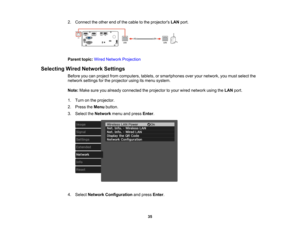 Page 35

35
2.
Connect theother endofthe cable tothe projectors LANport.
 Parent
topic:WiredNetwork Projection
 Selecting
WiredNetwork Settings
 Before
youcanproject fromcomputers, tablets,orsmartphones overyournetwork, youmust select the
 network
settingsforthe projector usingitsmenu system.
 Note:
Makesureyoualready connected theprojector toyour wired network usingtheLAN port.
 1.
Turn onthe projector.
 2.
Press theMenu button.
 3.
Select theNetwork menuandpress Enter.
 4.
Select Network Configuration...