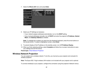 Page 37

37
7.
Select theWired LANmenu andpress Enter.
 8.
Select yourIPSettings asnecessary:
 •
Ifyour network assignsaddresses automatically, turnonthe DHCP setting.
 •
Ifyou must setaddresses manually,turnoffDHCP andenter theprojectors IPAddress ,Subnet
 Mask
,and Gateway Addressasneeded.
 Note:
Tohighlight thenumbers youwant fromthedisplayed keyboard, pressthearrow buttons on
 the
remote control. Toselect ahighlighted number,pressEnter.
 9.
Toprevent displayofthe IPaddress onthe standby...