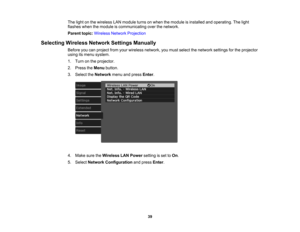 Page 39

39
The
light onthe wireless LANmodule turnsonwhen themodule isinstalled andoperating. Thelight
 flashes
whenthemodule iscommunicating overthenetwork.
 Parent
topic:Wireless NetworkProjection
 Selecting
WirelessNetworkSettingsManually
 Before
youcanproject fromyourwireless network, youmust select thenetwork settingsforthe projector
 using
itsmenu system.
 1.
Turn onthe projector.
 2.
Press theMenu button.
 3.
Select theNetwork menuandpress Enter.
 4.
Make suretheWireless LANPower settingisset toOn ....