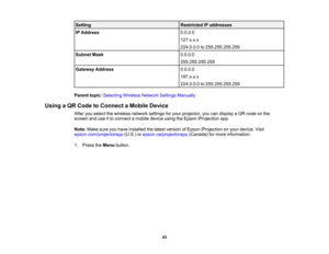 Page 43

43
Setting
 Restricted
IPaddresses
 IP
Address
 0.0.0.0

127.x.x.x

224.0.0.0
to255.255.255.255
 Subnet
Mask
 0.0.0.0

255.255.255.255

Gateway
Address
 0.0.0.0

197.x.x.x

224.0.0.0
to255.255.255.255
 Parent
topic:Selecting WirelessNetworkSettingsManually
 Using
aQR Code toConnect aMobile Device
 After
youselect thewireless networksettingsforyour projector, youcandisplay aQR code onthe
 screen
anduseitto connect amobile deviceusingtheEpson iProjection app.
 Note:
Makesureyouhave installed thelatest...