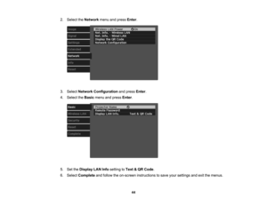 Page 44

44
2.
Select theNetwork menuandpress Enter.
 3.
Select Network Configuration andpress Enter.
 4.
Select theBasic menuandpress Enter.
 5.
SettheDisplay LANInfosetting toText &QR Code .
 6.
Select Complete andfollow theon-screen instructions tosave yoursettings andexitthemenus. 