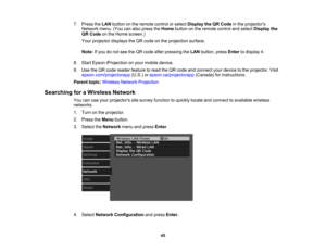 Page 45

45
7.
Press theLAN button onthe remote controlorselect Display theQRCode inthe projectors
 Network
menu.(Youcanalso press theHome button onthe remote controlandselect Display the
 QR
Code onthe Home screen.)
 Your
projector displaystheQR code onthe projection surface.
 Note:
Ifyou donot see theQR code afterpressing theLAN button, pressEnter todisplay it.
 8.
Start Epson iProjection onyour mobile device.
 9.
Use theQR code reader feature toread theQR code andconnect yourdevice tothe projector. Visit...