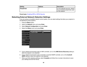 Page 49

49
Setting
 Options
 Description

Passphrase
 —
 For
theselected security,selects
 the
pre-shared passphrase used
 on
the network
 Parent
topic:Enabling WPAorWPA2 Security
 Selecting
ExternalNetworkDetection Settings
 If
you areusing acompatible networkcontrolsystem, youcanselect settings thatallow yourprojector to
 be
detected bythose systems.
 1.
Press theMenu button.
 2.
Select theNetwork menuandpress Enter.
 3.
Select Network Configuration andpress Enter.
 4.
Select theOthers menuandpress Enter....