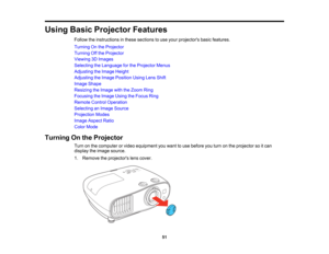 Page 51

51
Using
BasicProjector Features
 Follow
theinstructions inthese sections touse your projectors basicfeatures.
 Turning
Onthe Projector
 Turning
Offthe Projector
 Viewing
3DImages
 Selecting
theLanguage forthe Projector Menus
 Adjusting
theImage Height
 Adjusting
theImage Position UsingLensShift
 Image
Shape
 Resizing
theImage withtheZoom Ring
 Focusing
theImage UsingtheFocus Ring
 Remote
ControlOperation
 Selecting
anImage Source
 Projection
Modes
 Image
Aspect Ratio
 Color
Mode
 Turning
Onthe...