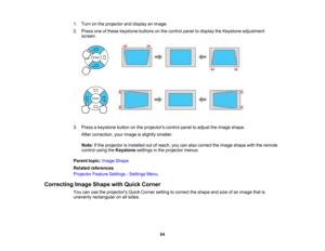 Page 64

64
1.
Turn onthe projector anddisplay animage.
 2.
Press oneofthese keystone buttonsonthe control paneltodisplay theKeystone adjustment
 screen.

3.
Press akeystone buttononthe projectors controlpaneltoadjust theimage shape.
 After
correction, yourimage isslightly smaller.
 Note:
Ifthe projector isinstalled outofreach, youcanalso correct theimage shape withtheremote
 control
usingtheKeystone settingsinthe projector menus.
 Parent
topic:Image Shape
 Related
references
 Projector
FeatureSettings...