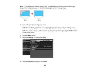 Page 65

65
Note:
Toprovide thebest possible imagequality, adjusttheprojectors positiontocorrect theimage
 shape.
Ifthis isnt possible, usetheQuick Corner settingtocorrect theimage shape.
 1.
Turn onthe projector anddisplay animage.
 Note:
Youcandisplay apattern toaid inadjusting theprojected imageusingtheSettings menu.
 Note:
Youcanalso display apattern toaid inadjusting theprojected imageusingthePattern button
 on
the remote control.
 2.
Press theMenu button.
 3.
Select theSettings menuandpress Enter.
 4....