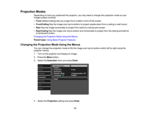 Page 70

70
Projection
Modes
 Depending
onhow youpositioned theprojector, youmay need tochange theprojection modesoyour
 images
projectcorrectly.
 •
Front (default setting)letsyou project fromatable infront ofthe screen.
 •
Front/Ceiling flipstheimage overtop-to-bottom toproject upside-down fromaceiling orwall mount.
 •
Rear flipstheimage horizontally toproject frombehind atranslucent screen.
 •
Rear/Ceiling flipstheimage overtop-to-bottom andhorizontally toproject fromtheceiling andbehind
 a
translucent...