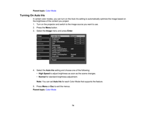 Page 74

74
Parent
topic:ColorMode
 Turning
OnAuto Iris
 In
certain colormodes, youcanturn onthe Auto Irissetting toautomatically optimizetheimage based on
 the
brightness ofthe content youproject.
 1.
Turn onthe projector andswitch tothe image source youwant touse.
 2.
Press theMenu button.
 3.
Select theImage menuandpress Enter.
 4.
Select theAuto Irissetting andchoose oneofthe following:
 •
High Speed toadjust brightness assoon asthe scene changes.
 •
Normal forstandard brightness adjustment.
 Note:...