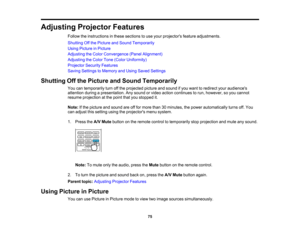 Page 75

75
Adjusting
ProjectorFeatures
 Follow
theinstructions inthese sections touse your projectors featureadjustments.
 Shutting
Offthe Picture andSound Temporarily
 Using
Picture inPicture
 Adjusting
theColor Convergence (PanelAlignment)
 Adjusting
theColor Tone(Color Uniformity)
 Projector
SecurityFeatures
 Saving
Settings toMemory andUsing Saved Settings
 Shutting
Offthe Picture andSound Temporarily
 You
cantemporarily turnoffthe projected pictureandsound ifyou want toredirect youraudiences
 attention...