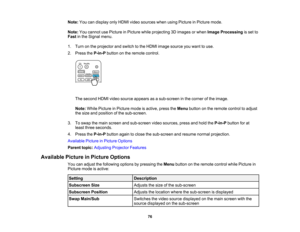 Page 76

76
Note:
Youcandisplay onlyHDMI videosources whenusingPicture inPicture mode.
 Note:
Youcannot usePicture inPicture whileprojecting 3Dimages orwhen Image Processing isset to
 Fast
inthe Signal menu.
 1.
Turn onthe projector andswitch tothe HDMI image source youwant touse.
 2.
Press theP-in-P buttononthe remote control.
 The
second HDMIvideosource appears asasub-screen inthe corner ofthe image.
 Note:
WhilePicture inPicture modeisactive, presstheMenu button onthe remote controltoadjust
 the
size...