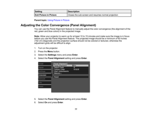 Page 77

77
Setting
 Description

Exit
Picture inPicture
 Closes
thesub-screen andresumes normalprojection
 Parent
topic:UsingPicture inPicture
 Adjusting
theColor Convergence (PanelAlignment)
 You
canusethePanel Alignment featuretomanually adjustthecolor convergence (thealignment ofthe
 red,
green andblue colors) inthe projected image.
 Note:
Allowyourprojector towarm upfor atleast 10to15 minutes andmake suretheimage isin focus
 before
youusethePanel Alignment feature.Theprojected imageshould beaminimum of60...