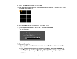 Page 80

80
14.
Select Adjust thefour corners andpress Enter.
 15.
Use thearrow buttons onthe remote controltoadjust thecolor alignment inthe corner ofthe screen
 highlighted
bythe orange box.
 16.
Press theEnter button tomove tothe next corner ofthe screen.
 17.
When youarefinished adjusting eachcorner ofthe screen, pressEnter.
 You
seethisscreen:
 18.
Doone ofthe following:
 •
Ifyour projectors panelalignment isnow correct, selectExitandpress Enter toreturn tothe
 Panel
Alignment menu.
 •
Ifyour projector...