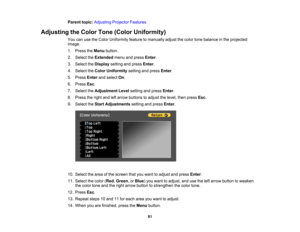 Page 81

81
Parent
topic:Adjusting ProjectorFeatures
 Adjusting
theColor Tone(Color Uniformity)
 You
canusetheColor Uniformity featuretomanually adjustthecolor tonebalance inthe projected
 image.

1.
Press theMenu button.
 2.
Select theExtended menuandpress Enter.
 3.
Select theDisplay settingandpress Enter.
 4.
Select theColor Uniformity settingandpress Enter.
 5.
Press Enterandselect On.
 6.
Press Esc.
 7.
Select theAdjustment Levelsetting andpress Enter.
 8.
Press theright andleftarrow buttons toadjust...