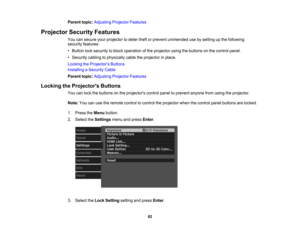 Page 82

82
Parent
topic:Adjusting ProjectorFeatures
 Projector
SecurityFeatures
 You
cansecure yourprojector todeter theftorprevent unintended usebysetting upthe following
 security
features:
 •
Button locksecurity toblock operation ofthe projector usingthebuttons onthe control panel.
 •
Security cablingtophysically cabletheprojector inplace.
 Locking
theProjector s Buttons
 Installing
aSecurity Cable
 Parent
topic:Adjusting ProjectorFeatures
 Locking
theProjector s Buttons
 You
canlock thebuttons onthe...