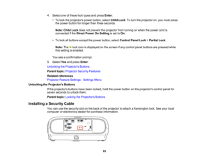 Page 83

83
4.
Select oneofthese locktypes andpress Enter:
 •
To lock theprojectors powerbutton, selectChildLock.To turn theprojector on,you must press
 the
power button forlonger thanthree seconds.
 Note:
ChildLockdoesnotprevent theprojector fromturning onwhen thepower cordis
 connected
ifthe Direct Power OnSetting isset toOn .
 •
To lock allbuttons exceptthepower button, selectControl PanelLock>Partial Lock.
 Note:
The lockicon isdisplayed onthe screen ifany control panelbuttons arepressed while
 this
setting...
