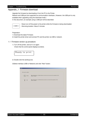 Page 1981 - 185 Chapter 1   Troubleshooting
Epson AcuLaser C2900NRevision B
Confidential
Appendix_1  Firmware download
Upgrade the firmware by downloading it from the PC to the Printer.
Network and USB port are supported as communication interfaces. (However, the USB port is only 
available when upgrading using the download mode.)
In this document, an example using a USB port will be described.
• Never turn off the power to the printer while the firmware is being downloaded.
• Servicing duration: About 5...