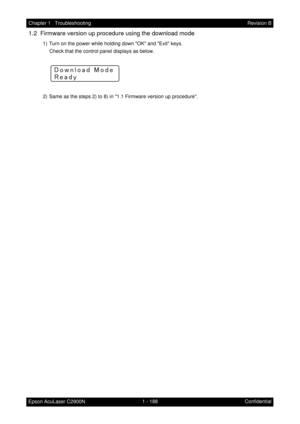 Page 2011 - 188 Chapter 1   Troubleshooting
Epson AcuLaser C2900NRevision B
Confidential
1.2  Firmware version up procedure using the download mode
1) Turn on the power while holding down OK and Exit keys.
Check that the control panel displays as below.
2) Same as the steps 2) to 8) in 1.1 Firmware version up procedure.
:›:Æ:Î:Å:Ã:Æ:¸:»:w:¤:Æ:»:¼
:©:¼:¸:»:Ð 