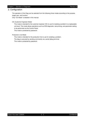 Page 2062 - 2 Chapter 2   Operation of Diagnostic
Epson AcuLaser C2900NRevision B
Confidential
2. Configuration
The operation of this Diag can be selected from the following three modes according to the purpose, 
target user, and function.
Only CE Mode is detailed in this manual.
CE (Customer Engineer) Mode:
This mode is intended for the customer engineer (CE) to use for isolating a problem to a replaceable 
unit level. This mode allows operations such as ESS diagnostic, test printing, and parameter setting 
to...