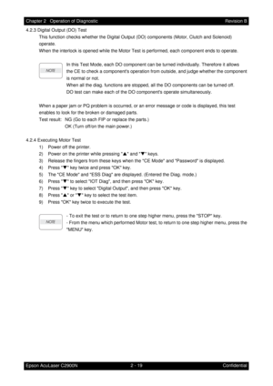 Page 2232 - 19 Chapter 2   Operation of Diagnostic
Epson AcuLaser C2900NRevision B
Confidential 4.2.3 Digital Output (DO) Test
This function checks whether the Digital Output (DO) components (Motor, Clutch and Solenoid)
operate.
When the interlock is opened while the Motor Test is performed, each component ends to operate.
In this Test Mode, each DO component can be turned individually. Therefore it allows
the CE to check a components operation from outside, and judge whether the component
is normal or not.
When...