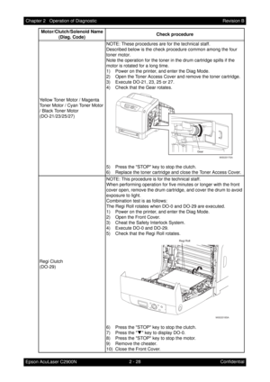 Page 2322 - 28 Chapter 2   Operation of Diagnostic
Epson AcuLaser C2900NRevision B
Confidential Yellow Toner Motor / Magenta 
Toner Motor / Cyan Toner Motor 
/ Black Toner Motor
(DO-21/23/25/27)NOTE: These procedures are for the technical staff. 
Described below is the check procedure common among the four 
toner motor. 
Note the operation for the toner in the drum cartridge spills if the 
motor is rotated for a long time.
1) Power on the printer, and enter the Diag Mode.
2) Open the Toner Access Cover and...