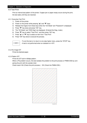 Page 2402 - 36 Chapter 2   Operation of Diagnostic
Epson AcuLaser C2900NRevision B
Confidential
4.5 Test Print
Print an internal test pattern of the printer. If paper jam or paper empty occurs during the print,
the test waits until they are resolved.
4.5.1 Executing Test Print
1) Power off the printer.
2) Power on the printer while pressing S and T keys.
3) Release the fingers from these keys when the CE Mode and Password is displayed.
4) Press T key twice and press OK key.
5) The CE Mode and ESS Diag are...