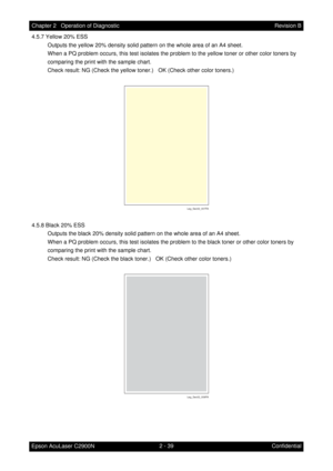 Page 2432 - 39 Chapter 2   Operation of Diagnostic
Epson AcuLaser C2900NRevision B
Confidential 4.5.7 Yellow 20% ESS
Outputs the yellow 20% density solid pattern on the whole area of an A4 sheet.
When a PQ problem occurs, this test isolates the problem to the yellow toner or other color toners by 
comparing the print with the sample chart.
Check result: NG (Check the yellow toner.)   OK (Check other color toners.)
4.5.8 Black 20% ESS
Outputs the black 20% density solid pattern on the whole area of an A4 sheet....