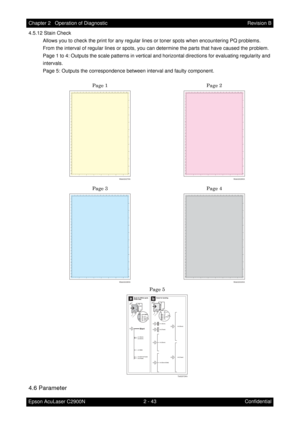 Page 2472 - 43 Chapter 2   Operation of Diagnostic
Epson AcuLaser C2900NRevision B
Confidential 4.5.12 Stain Check
Allows you to check the print for any regular lines or toner spots when encountering PQ problems.
From the interval of regular lines or spots, you can determine the parts that have caused the problem.
Page 1 to 4: Outputs the scale patterns in vertical and horizontal directions for evaluating regularity and 
intervals.
Page 5: Outputs the correspondence between interval and faulty component.
4.6...