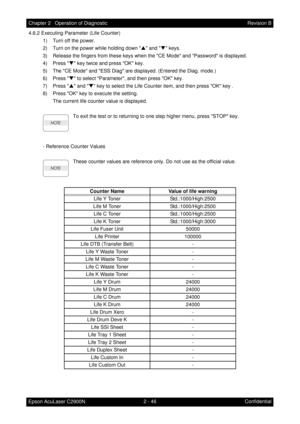 Page 2502 - 46 Chapter 2   Operation of Diagnostic
Epson AcuLaser C2900NRevision B
Confidential 4.6.2 Executing Parameter (Life Counter)
1) Turn off the power.
2) Turn on the power while holding down S and T keys.
3) Release the fingers from these keys when the CE Mode and Password is displayed.
4) Press T key twice and press OK key.
5) The CE Mode and ESS Diag are displayed. (Entered the Diag. mode.)
6) Press T to select Parameter, and then press OK key.
7) Press S and T key to select the Life Counter item, and...