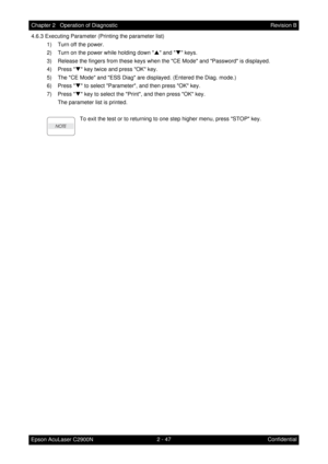 Page 2512 - 47 Chapter 2   Operation of Diagnostic
Epson AcuLaser C2900NRevision B
Confidential 4.6.3 Executing Parameter (Printing the parameter list)
1) Turn off the power.
2) Turn on the power while holding down S and T keys.
3) Release the fingers from these keys when the CE Mode and Password is displayed.
4) Press T key twice and press OK key.
5) The CE Mode and ESS Diag are displayed. (Entered the Diag. mode.)
6) Press T to select Parameter, and then press OK key.
7) Press T key to select the Print, and...