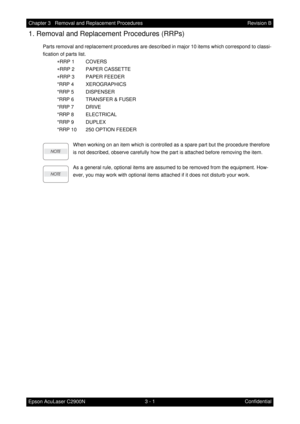 Page 2553 - 1 Chapter 3   Removal and Replacement Procedures
Epson AcuLaser C2900NRevision B
Confidential
1. Removal and Replacement Procedures (RRPs)
Parts removal and replacement procedures are described in major 10 items which correspond to classi-
fication of parts list.
∗RRP 1 COVERS
∗RRP 2 PAPER CASSETTE
∗RRP 3 PAPER FEEDER
*RRP 4 XEROGRAPHICS
*RRP 5 DISPENSER
*RRP 6 TRANSFER & FUSER
*RRP 7 DRIVE
*RRP 8 ELECTRICAL
*RRP 9 DUPLEX
*RRP 10 250 OPTION FEEDER
When working on an item which is controlled as a...