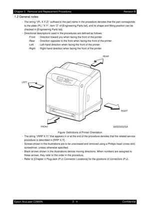 Page 2583 - 4 Chapter 3   Removal and Replacement Procedures
Epson AcuLaser C2900NRevision B
Confidential
1.2 General notes
 - The string “(PL X.Y.Z)” suffixed to the part name in the procedure denotes that the part corresponds 
to the plate (PL) “X.Y”, item “Z” of [Engineering Parts list], and its shape and fitting position can be 
checked in [Engineering Parts list].
 - Directional descriptions used in the procedures are defined as follows:
-Front : Direction toward you when facing the front of the printer....